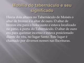 Havia dois altares no Tabernáculo de Moisés o
altar de bronze e o altar de ouro. O altar de
bronze era para o holocausto e estava localizado
no pátio, à porta do Tabernáculo. O altar de ouro
era para queimar incenso e estava posicionado
diante do véu, no lugar Santo. Este lugar é
chamado por diversos nomes nas Escrituras.
 