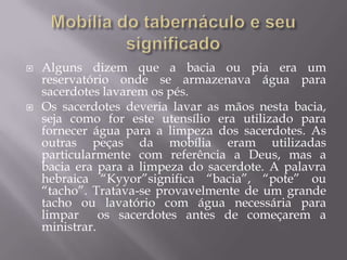  Alguns dizem que a bacia ou pia era um
reservatório onde se armazenava água para
sacerdotes lavarem os pés.
 Os sacerdotes deveria lavar as mãos nesta bacia,
seja como for este utensílio era utilizado para
fornecer água para a limpeza dos sacerdotes. As
outras peças da mobília eram utilizadas
particularmente com referência a Deus, mas a
bacia era para a limpeza do sacerdote. A palavra
hebraica “Kyyor”significa “bacia”, “pote” ou
“tacho”. Tratava-se provavelmente de um grande
tacho ou lavatório com água necessária para
limpar os sacerdotes antes de começarem a
ministrar.
 