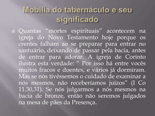  Quantas “mortes espirituais” acontecem na
igreja do Novo Testamento hoje porque os
crentes falham ao se preparar para entrar no
santuário, deixando de passar pela bacia, antes
de entrar para adorar. A igreja de Corinto
ilustra esta verdade: “ Por isso há entre vocês
muitos fracos e doentes, e vários já dormiram.
Mas se nós tivéssemos o cuidado de examinar a
nós mesmos, não receberíamos juízos” (I Co
11.30,31). Se nós julgarmos a nós mesmos na
bacia de bronze, então não seremos julgados
na mesa de pães da Presença.
 