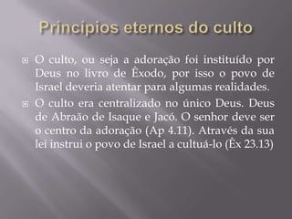  O culto, ou seja a adoração foi instituído por
Deus no livro de Êxodo, por isso o povo de
Israel deveria atentar para algumas realidades.
 O culto era centralizado no único Deus. Deus
de Abraão de Isaque e Jacó. O senhor deve ser
o centro da adoração (Ap 4.11). Através da sua
lei instrui o povo de Israel a cultuá-lo (Êx 23.13)
 