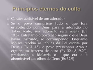  Caráter aceitável de um adorador
 Se o povo cumprisse tudo o que fora
estabelecido por Deus para a adoração no
Tabernáculo, sua adoração seria aceita (Lv
19.5). Entretanto o povo não seguiu o que Deus
havia instruído, se corrompendo. Enquanto
Moisés recebia as tábuas da Lei escrita por
Deus ( Êx 31.18), o povo pressionou Arão a
erguer um bezerro de ouro (Êx 32.4,8,19,20),
praticando a idolatria o que era e é
abominável aos olhos de Deus (Êx 32.9)
 