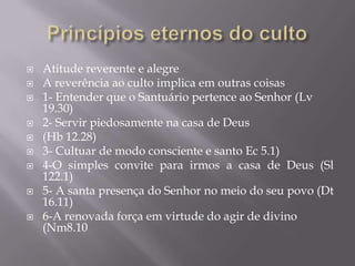  Atitude reverente e alegre
 A reverência ao culto implica em outras coisas
 1- Entender que o Santuário pertence ao Senhor (Lv
19.30)
 2- Servir piedosamente na casa de Deus
 (Hb 12.28)
 3- Cultuar de modo consciente e santo Ec 5.1)
 4-O simples convite para irmos a casa de Deus (Sl
122.1)
 5- A santa presença do Senhor no meio do seu povo (Dt
16.11)
 6-A renovada força em virtude do agir de divino
(Nm8.10
 