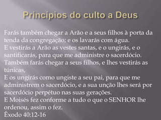 Farás também chegar a Arão e a seus filhos à porta da
tenda da congregação; e os lavarás com água.
E vestirás a Arão as vestes santas, e o ungirás, e o
santificarás, para que me administre o sacerdócio.
Também farás chegar a seus filhos, e lhes vestirás as
túnicas,
E os ungirás como ungiste a seu pai, para que me
administrem o sacerdócio, e a sua unção lhes será por
sacerdócio perpétuo nas suas gerações.
E Moisés fez conforme a tudo o que o SENHOR lhe
ordenou, assim o fez.
Êxodo 40:12-16
 