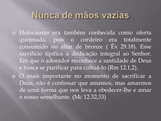  Holocausto era também conhecida como oferta
queimada, pois o cordeiro era totalmente
consumido no altar de bronze ( Êx 29.18). Esse
sacrifício tipifica a dedicação integral ao Senhor.
Em que o adorador reconhece a santidade de Deus
e busca se purificar para cultuá-lo (Rm 12.1,2).
 O mais importante no momento de sacrificar a
Deus, não é confessar que amamos, mas amarmos
de uma forma que nos leva a obedecer-lhe e amar
o nosso semelhante. (Mc 12.32,33)
 