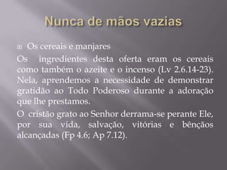  Os cereais e manjares
Os ingredientes desta oferta eram os cereais
como também o azeite e o incenso (Lv 2.6.14-23).
Nela, aprendemos a necessidade de demonstrar
gratidão ao Todo Poderoso durante a adoração
que lhe prestamos.
O cristão grato ao Senhor derrama-se perante Ele,
por sua vida, salvação, vitórias e bênçãos
alcançadas (Fp 4.6; Ap 7.12).
 