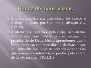  A oferta pacífica era uma oferta de louvor e
exaltação a Deus, por Sua obra e salvação. (Lv
7.12-15).
 A oferta pelo pecado e pela culpa são ofertas
expiatórias, com vistas a reaproximar o
pecador do de Deus. Nelas, aprendemos que o
Senhor renova, todos os dias, a dedicação que
Seu povo lhe faz. Hoje, os pecados de todos os
que creem encontram-se expiados pela oferta
de Cristo na cruz (I Pe 2.24)
 