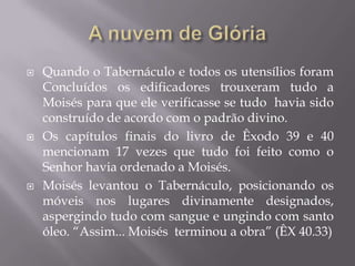  Quando o Tabernáculo e todos os utensílios foram
Concluídos os edificadores trouxeram tudo a
Moisés para que ele verificasse se tudo havia sido
construído de acordo com o padrão divino.
 Os capítulos finais do livro de Êxodo 39 e 40
mencionam 17 vezes que tudo foi feito como o
Senhor havia ordenado a Moisés.
 Moisés levantou o Tabernáculo, posicionando os
móveis nos lugares divinamente designados,
aspergindo tudo com sangue e ungindo com santo
óleo. “Assim... Moisés terminou a obra” (ÊX 40.33)
 