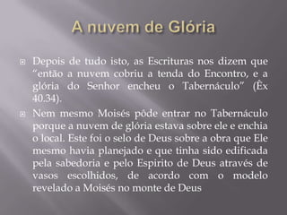  Depois de tudo isto, as Escrituras nos dizem que
“então a nuvem cobriu a tenda do Encontro, e a
glória do Senhor encheu o Tabernáculo” (Êx
40.34).
 Nem mesmo Moisés pôde entrar no Tabernáculo
porque a nuvem de glória estava sobre ele e enchia
o local. Este foi o selo de Deus sobre a obra que Ele
mesmo havia planejado e que tinha sido edificada
pela sabedoria e pelo Espirito de Deus através de
vasos escolhidos, de acordo com o modelo
revelado a Moisés no monte de Deus
 