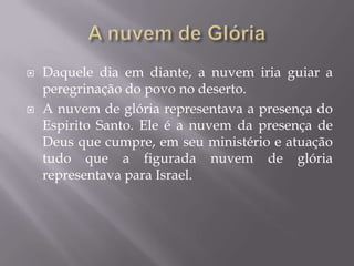  Daquele dia em diante, a nuvem iria guiar a
peregrinação do povo no deserto.
 A nuvem de glória representava a presença do
Espirito Santo. Ele é a nuvem da presença de
Deus que cumpre, em seu ministério e atuação
tudo que a figurada nuvem de glória
representava para Israel.
 