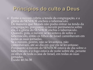  Então a nuvem cobriu a tenda da congregação, e a
glória do SENHOR encheu o tabernáculo;
De maneira que Moisés não podia entrar na tenda da
congregação, porquanto a nuvem permanecia sobre
ela, e a glória do SENHOR enchia o tabernáculo.
Quando, pois, a nuvem se levantava de sobre o
tabernáculo, então os filhos de Israel caminhavam em
todas as suas jornadas.
Se a nuvem, porém, não se levantava, não
caminhavam, até ao dia em que ela se levantasse;
Porquanto a nuvem do SENHOR estava de dia sobre o
tabernáculo, e o fogo estava de noite sobre ele, perante
os olhos de toda a casa de Israel, em todas as suas
jornadas.
Êxodo 40:34-38
 