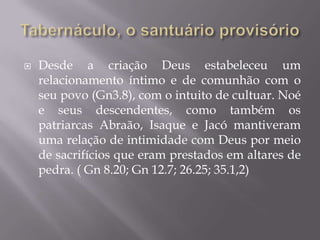  Desde a criação Deus estabeleceu um
relacionamento íntimo e de comunhão com o
seu povo (Gn3.8), com o intuito de cultuar. Noé
e seus descendentes, como também os
patriarcas Abraão, Isaque e Jacó mantiveram
uma relação de intimidade com Deus por meio
de sacrifícios que eram prestados em altares de
pedra. ( Gn 8.20; Gn 12.7; 26.25; 35.1,2)
 