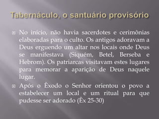  No início, não havia sacerdotes e cerimônias
elaboradas para o culto. Os antigos adoravam a
Deus erguendo um altar nos locais onde Deus
se manifestava (Siquém, Betel, Berseba e
Hebrom). Os patriarcas visitavam estes lugares
para memorar a aparição de Deus naquele
lugar.
 Após o Êxodo o Senhor orientou o povo a
estabelecer um local e um ritual para que
pudesse ser adorado (Êx 25-30)
 