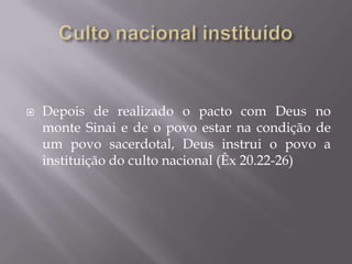  Depois de realizado o pacto com Deus no
monte Sinai e de o povo estar na condição de
um povo sacerdotal, Deus instrui o povo a
instituição do culto nacional (Êx 20.22-26)
 