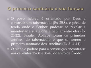  O povo hebreu é orientado por Deus a
construir um tabernáculo (Êx 25.8), espécie de
tenda onde o Senhor pudesse se revelar e
manifestar a sua glória e habitar entre eles (Êx
25.22). Bazalel, Aoliabe foram os primeiros
artífices do tabernáculo e que se tornou o
primeiro santuário dos israelitas (Êx 31.1-11).
 O plano e padrão para a construção encontra-se
nos capítulos 25-31 e 35-40 do livro de Êxodo.
 