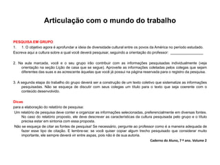 Articulação com o mundo do trabalho
PESQUISA EM GRUPO
1. 1. O objetivo agora é aprofundar a ideia de diversidade cultural entre os povos da América no período estudado.
Escreva aqui a cultura sobre a qual você deverá pesquisar, seguindo a orientação do professor: ________________
2. Na aula marcada, você e o seu grupo irão contribuir com as informações pesquisadas individualmente (veja
orientação na seção Lição de casa que se segue). Aproveite as informações coletadas pelos colegas que sejam
diferentes das suas e as acrescente àquelas que você já possui na página reservada para o registro da pesquisa.
3. A segunda etapa do trabalho do grupo deverá ser a construção de um texto coletivo que sistematize as informações
pesquisadas. Não se esqueça de discutir com seus colegas um título para o texto que seja coerente com o
conteúdo desenvolvido.
Dicas
para a elaboração do relatório de pesquisa:
Um relatório de pesquisa deve conter e organizar as informações selecionadas, preferencialmente em diversas fontes.
No caso do relatório proposto, ele deve descrever as características da cultura pesquisada pelo grupo e o título
precisa estar em sintonia com essa proposta.
Não se esqueça de citar as fontes de pesquisa! Se necessário, pergunte ao professor como é a maneira adequada de
fazer esse tipo de citação. E lembre-se: se você quiser copiar algum trecho pesquisado que considerar muito
importante, ele sempre deverá vir entre aspas, pois não é de sua autoria.
Caderno do Aluno, 7 º ano. Volume 2
 