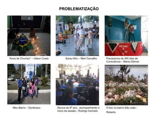 Slide
26
PROBLEMATIZAÇÃO
“Anos de Chumbo” – Uilson Costa Sarau Afro – Mari Carvalho Precisamos de 365 dias de
Consciência – Maria Odimar
Meu Bairro – Donbosco Alunos do 8º ano, acompanhando o
inicio da sessão - Rodrigo Cecheto
O lixo no bairro São João -
Roberto
 