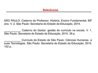 SÃO PAULO. Caderno do Professor; História, Ensino Fundamental, 69º
ano. V. 2. São Paulo: Secretaria do Estado da Educação, 2014.
___________ Caderno do Gestor: gestão do currículo na escola. V. 1.
São Paulo: Secretaria do Estado da Educação, 2010. 39 p.
___________ Currículo do Estado de São Paulo: Ciências Humanas e
suas Tecnologias. São Paulo: Secretaria do Estado da Educação, 2012.
152 p.
Referências
 