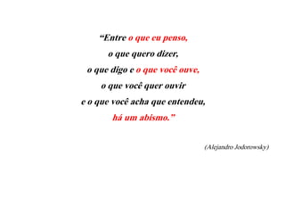 “Entre o que eu penso,
o que quero dizer,
o que digo e o que você ouve,
o que você quer ouvir
e o que você acha que entendeu,
há um abismo.”
(Alejandro Jodorowsky)
 