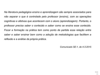Slide
21
Na literatura pedagógica ensino e aprendizagem são sempre associados para
não separar o que é controlado pelo professor (ensino), com as operações
cognitivas e afetivas que acontecem com o aluno (aprendizagem). Portanto, o
professor precisa saber o conteúdo e saber como se ensina esse conteúdo.
Focar a formação na prática tem como ponto de partida essa relação entre
saber e saber ensinar bem como a adoção de metodologias que facilitem a
reflexão e a análise da própria prática.
Comunicado SE-1, de 4-3-2015
 