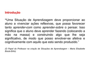 Introdução
“Uma Situação de Aprendizagem deve proporcionar ao
aluno a vivenciar ações reflexivas, que possa favorecer
tanto aprender-com como aprender-sobre o pensar. Isso
significa que o aluno deve aprender fazendo (colocando a
mão na massa) e construindo algo que lhe seja
significativo, de modo que posso envolver-se afetiva e
cognitivamente com aquilo que está sendo produzido.”
(O Papel do Professor na criação de Situações de Aprendizagem – Maria Elisabette
Bisola Brito)
 