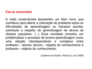 Faz-se necessário
A visão construtivista apresentou um fator novo, que
contribuiu para alterar a colocação do problema sobre as
dificuldades de aprendizagem ou fracasso escolar,
sobretudo a respeito da aprendizagem de alunos de
classes populares. (...) Essa novidade consistiu em
problematizar o processo de ensino-aprendizagem como
uma relação interdependente e complexa entre
professor – alunos; alunos – objetos do conhecimento e
professor – objetos do conhecimento.
(Caderno do Gestor. Volume 2, ano 2008)
 