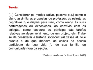 Teoria
(...) Considerar os modos (ativo, passivo etc.) como o
aluno assimila as propostas do professor, as estruturas
cognitivas que dispõe para isso, como reage às suas
perturbações ou exposições, ao convívio com os
colegas, como coopera ou participa das tarefas
relativas ao desenvolvimento de um projeto etc. Trata-
se de considerar a história sociocultural desse aluno e
quanto e de que maneira as coisas da escola
participam de sua vida (e de sua família ou
comunidade) fora da escola.
(Caderno do Gestor. Volume 2, ano 2008)
 