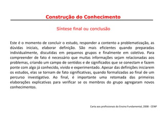 27
Construção do Conhecimento
Síntese final ou conclusão
Este é o momento de concluir o estudo, responder a contento a problematização, as
dúvidas iniciais, elaborar definição. São mais eficientes quando preparadas
individualmente, discutidas em pequenos grupos e finalmente em coletivo. Para
compreender de fato é necessário que muitas informações sejam relacionadas aos
problemas, criando um campo de sentidos e de significados que se conectam e fazem
ponte com algo já conhecido, vivido e experimentado. Apesar das definições iniciarem
os estudos, elas se tornam de fato significativas, quando formalizadas ao final de um
percurso investigativo. Ao final, é importante uma retomada das primeiras
elaborações explicativas para verificar se os membros do grupo agregaram novos
conhecimentos.
Carta aos profissionais do Ensino Fundamental, 2008 - CENP
 