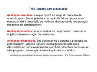 Slide
28
Três funções para a avaliação
Avaliação formativa, é a que ocorre ao longo do processo de
aprendizagem. Seu objetivo é a correção de falhas do processo
educacional e a prescrição de medidas alternativas de recuperação
das falhas de aprendizagem.
Avaliação somativa, ocorre ao final de um processo, com claros
objetivos de mensuração de resultados.
Avaliação diagnóstica, que ocorre antes e durante o processo de
aprendizagem, visando agrupar alunos de acordo com suas
dificuldades no primeiro momento, e no final, identificar se houve, ou
não, progresso em relação à assimilação dos conteúdos.
Avaliação da aprendizagem em meios digitais: novos contextos - Ana Cristina Muscas Caldeira
 