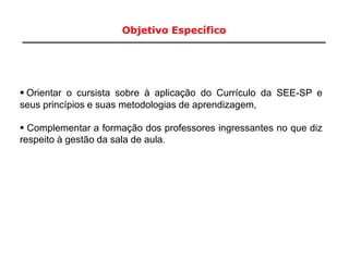 Objetivo Específico
3
 Orientar o cursista sobre à aplicação do Currículo da SEE-SP e
seus princípios e suas metodologias de aprendizagem,
 Complementar a formação dos professores ingressantes no que diz
respeito à gestão da sala de aula.
 