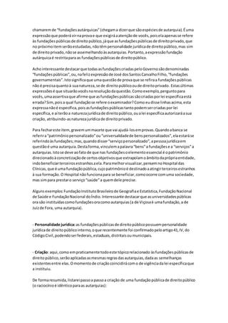 chamaremde “fundaçõesautárquicas”(chegama dizerque sãoespéciesde autarquia).Éuma
expressãoque poderá virnaprovae que exigiráaatençãode vocês,poiselaapenasse refere
às fundaçõespúblicasde direitopúblico,jáque asfundaçõespúblicasde direitoprivado,que
no próximoitemserãoestudadas,nãotêmpersonalidade jurídicade direitopúblico,mas sim
de direitoprivado,nãose assemelhandoàsautarquias.Portanto,aexpressãofundação
autárquicaé restritapara as fundaçõespúblicasde direitopúblico.
Achointeressante destacarque todasasfundaçõescriadaspeloGovernosãodenominadas
“fundaçõespúblicas”,ou,nafelizexpressãode José dosSantosCarvalhoFilho,“fundações
governamentais”.Istosignificaque umaquestãode provaque se refiraa fundaçõespúblicas
não é precisaquantoà suanatureza,se de direitopúblicooude direitoprivado. Estasúltimas
expressõesé que situarãovocêsnaresoluçãodaquestão.Comoexemplo,perguntopara
vocês,umaassertivaque afirme que asfundaçõespúblicassãocriadasporlei específicaestá
errada?Sim,poisa qual fundaçãose refere oexaminador?Como eudisse linhasacima,esta
expressanãoé específica,poisasfundaçõespúblicastantopodemsercriadaspor lei
específica,e aí terãoa naturezajurídicade direitopúblico,oualei específicaautorizaráasua
criação, atribuindo-asnaturezajurídicade direitoprivado.
Para fechareste item,gravemummacete que vai ajudá-losemprovas.Quandoabanca se
referira“patrimôniopersonalizado”ou“universalidadede benspersonalizados”,elaestaráse
referindoàsfundações;mas,quandodisser“serviçopersonalizado”,apessoajurídicaem
questãoé uma autarquia.Destaforma,vinculemapalavra“bens”a fundaçõese a “serviços”a
autarquias.Istose deve aofato de que nas fundaçõesoelementoessencial é opatrimônio
direcionadoàconcretizaçãode certos objetivosque extrapolamoâmbitodaprópriaentidade,
indobeneficiarterceirosestranhosaela.Paramelhorvisualizar,pensemnoHospital das
Clínicas,que é uma fundaçãopública,cujopatrimônioé destinadoaatingirterceirosestranhos
à sua formação.O Hospital nãofuncionapara se beneficiar,comoocorre comuma sociedade,
mas simpara prestaro serviço“saúde”a quemdele precise.
Algunsexemplos:FundaçãoInstitutoBrasileirode Geografiae Estatística,FundaçãoNacional
de Saúde e FundaçãoNacional doÍndio.Interessante destacarque asuniversidadespúblicas
ora são instituídascomofundaçõesoracomoautarquias(a de Viçosaé umafundação,a de
Juizde Fora, uma autarquia).
- Personalidade jurídica:as fundaçõespúblicasde direitopúblicopossuempersonalidade
jurídicade direitopúblicointerno,oque recentemente foi confirmadopeloartigo41,IV,do
CódigoCivil,podendoserfederais,estaduais,distritaisoumunicipais.
- Criação: aqui,como empraticamente todoeste tópicorelacionado àsfundaçõespúblicasde
direitopúblico,serãoaplicadasasmesmasregrasdasautarquias,dadaas semelhanças
existentesentre elas.Omomentode criaçãocoincidirácomo de vigênciadalei específicaque
a instituiu.
De formaresumida,listareipassoa passoa criação de uma fundaçãopúblicade direitopúblico
(o raciocínioé idênticoparaas autarquias):
 