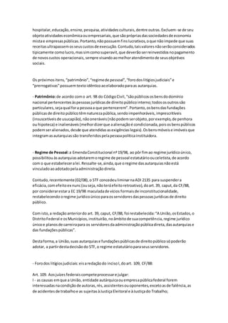 hospitalar,educação,ensino,pesquisa,atividadesculturais,dentre outras.Excluem-se de seu
objetoatividadeseconômicaouempresariais,que sãoprópriasdassociedadesde economia
mistae empresaspúblicas.Portanto,nãopossuemfinslucrativos,oque nãoimpede que suas
receitasultrapassemosseuscustosde execução.Contudo,taisvaloresnãoserãoconsiderados
tipicamente comolucro,massimcomosuperavit,que deverãoserreinvestidosnopagamento
de novoscustos operacionais, sempre visandoaomelhoratendimentode seusobjetivos
sociais.
Os próximositens,“patrimônio”,“regimede pessoal”,“forodoslitígiosjudiciais”e
“prerrogativas”possuemtextoidênticoaoelaboradoparaas autarquias.
- Patrimônio:de acordo como art. 98 do CódigoCivil,“sãopúblicososbensdodomínio
nacional pertencentesàspessoasjurídicasde direitopúblicointerno;todososoutrossão
particulares,sejaqual fora pessoaa que pertencerem”.Portanto,osbensdasfundações
públicasde direito públicotêmnaturezapública,sendoimpenhoráveis,imprescritíveis
(insuscetíveisde usucapião),nãooneráveis(nãopodemserobjeto,porexemplo,de penhora
ou hipoteca) e inalienáveis(melhordizerque aalienaçãoé condicionada,poisosbenspúblicos
podemseralienados,desde que atendidasasexigênciaslegais).Osbensmóveise imóveisque
integramasautarquiassão transferidospelapessoapolíticainstituidora.
- Regime de Pessoal:a EmendaConstitucional nº19/98, ao pôr fimao regime jurídicoúnico,
possibilitouàsautarquiasadotaremoregime de pessoal estatutárioouceletista,de acordo
com o que estabeleceralei.Ressalte-se,ainda,que oregime dasautarquiasnãoestá
vinculadoaoadotadopelaadministraçãodireta.
Contudo,recentemente(02/08),o STF concedeuliminarnaADI 2135 para suspendera
eficácia,comefeitoex nunc(ouseja,nãoteráefeitoretroativo),doart.39, caput,da CF/88,
por considerarestara EC 19/98 maculadade vícios formaisde inconstitucionalidade,
restabelecendo oregime jurídicoúnicoparaosservidoresdaspessoasjurídicasde direito
público.
Com isto,a redaçãoanteriordo art. 39, caput, CF/88, foi restabelecida:“A União,osEstados,o
DistritoFederal e osMunicípios,instituirão,noâmbitode suacompetência,regime jurídico
únicoe planosde carreirapara os servidoresdaadministraçãopúblicadireta,dasautarquiase
das fundaçõespúblicas”.
Destaforma,a União,suas autarquiase fundaçõespúblicasde direitopúblicosópoderão
adotar, a partirdestadecisãodo STF,o regime estatutárioparaseusservidores.
- Forodos litígiosjudiciais:eisaredaçãodo incisoI,doart. 109, CF/88:
Art. 109. Aosjuízesfederaiscompeteprocessare julgar:
I - as causas emque a União, entidade autárquicaouempresapúblicafederal forem
interessadasnacondiçãode autoras,rés,assistentesouoponentes,excetoasde falência,as
de acidentesde trabalhoe as sujeitasàJustiçaEleitoral e àJustiçado Trabalho;
 