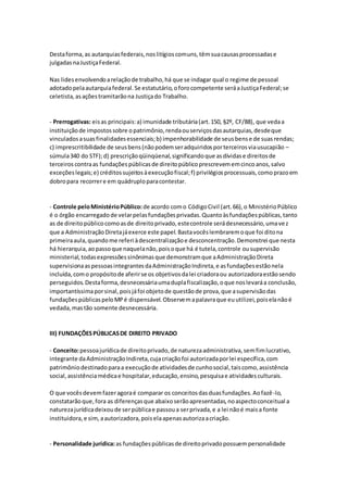 Destaforma,as autarquiasfederais,noslitígioscomuns,têmsuacausasprocessadase
julgadasnaJustiçaFederal.
Nas lidesenvolvendoarelaçãode trabalho,há que se indagar qual o regime de pessoal
adotadopelaautarquiafederal.Se estatutário,oforocompetente seráaJustiçaFederal;se
celetista,asaçõestramitarãona Justiçado Trabalho.
- Prerrogativas: eisas principais:a) imunidade tributária(art.150, §2º, CF/88), que vedaa
instituiçãode impostossobre opatrimônio,rendaouserviçosdasautarquias,desdeque
vinculadosasuasfinalidadesessenciais;b) impenhorabilidade de seusbense de suasrendas;
c) imprescritibilidade de seusbens(nãopodemseradquiridosporterceirosviausucapião –
súmula340 do STF);d) prescriçãoqüinqüenal,significandoque asdívidase direitosde
terceiros contraas fundaçõespúblicasde direitopúblicoprescrevememcincoanos,salvo
exceçõeslegais;e) créditossujeitosàexecuçãofiscal;f) privilégiosprocessuais,comoprazoem
dobropara recorrere em quádruploparacontestar.
- Controle peloMinistérioPúblico:de acordo como CódigoCivil (art.66),o MinistérioPúblico
é o órgão encarregadode velarpelasfundaçõesprivadas.Quantoàsfundaçõespúblicas,tanto
as de direitopúblicocomoasde direitoprivado,estecontrole serádesnecessário,umavez
que a AdministraçãoDiretajáexerce este papel.Bastavocêslembraremoque foi ditona
primeiraaula,quandome referi àdescentralizaçãoe desconcentração.Demonstrei que nesta
há hierarquia,aopassoque naquelanão,poisoque há é tutela,controle ousupervisão
ministerial,todasexpressõessinônimasque demonstramque aAdministraçãoDireta
supervisionaaspessoasintegrantesdaAdministraçãoIndireta,e asfundaçõesestãonela
incluída,como propósitode aferirse os objetivosdalei criadoraou autorizadoraestãosendo
perseguidos.Destaforma,desnecessáriaumaduplafiscalização,oque noslevaráa conclusão,
importantíssimaporsinal,poisjáfoi objetode questãode prova,que asupervisãodas
fundaçõespúblicaspeloMPé dispensável.Observemapalavraque euutilizei,poiselanãoé
vedada,mastão somente desnecessária.
III) FUNDAÇÕESPÚBLICASDE DIREITO PRIVADO
- Conceito:pessoajurídicade direitoprivado,de naturezaadministrativa,semfimlucrativo,
integrante daAdministraçãoIndireta,cujacriaçãofoi autorizadaporlei específica,com
patrimôniodestinadoparaa execuçãode atividadesde cunhosocial,taiscomo,assistência
social,assistênciamédicae hospitalar,educação,ensino,pesquisae atividadesculturais.
O que vocêsdevemfazeragoraé comparar os conceitosdasduasfundações.Aofazê-lo,
constatarãoque,fora as diferençasque abaixoserãoapresentadas,noaspectoconceitual a
naturezajurídicadeixoude serpúblicae passoua serprivada,e a lei nãoé maisa fonte
instituidora,e sim,aautorizadora,poiselaapenasautorizaacriação.
- Personalidade jurídica:as fundaçõespúblicasde direitoprivadopossuempersonalidade
 