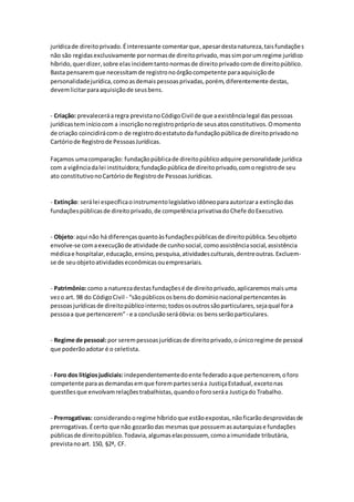 jurídicade direitoprivado.Éinteressante comentarque,apesardestanatureza,taisfundações
não são regidasexclusivamente pornormasde direitoprivado,massimporumregime jurídico
híbrido,querdizer,sobre elasincidemtantonormasde direitoprivadocomde direitopúblico.
Basta pensaremque necessitamde registronoórgãocompetente paraaquisiçãode
personalidadejurídica,comoasdemaispessoasprivadas,porém,diferentemente destas,
devemlicitarparaaquisiçãode seusbens.
- Criação: prevaleceráaregra previstanoCódigoCivil de que aexistêncialegal daspessoas
jurídicasteminíciocom a inscriçãonoregistroprópriode seusatosconstitutivos.Omomento
de criação coincidirácomo de registrodoestatutoda fundaçãopúblicade direitoprivadono
Cartóriode Registrode PessoasJurídicas.
Façamos umacomparação: fundaçãopúblicade direitopúblicoadquire personalidade jurídica
com a vigênciadalei instituidora;fundaçãopúblicade direitoprivado,comoregistrode seu
ato constitutivonoCartóriode Registrode PessoasJurídicas.
- Extinção: serálei específicaoinstrumentolegislativoidôneoparaautorizara extinçãodas
fundaçõespúblicasde direitoprivado,de competênciaprivativadoChefe doExecutivo.
- Objeto:aqui não há diferençasquantoàsfundaçõespúblicasde direitopública.Seuobjeto
envolve-se comaexecuçãode atividade de cunhosocial,comoassistênciasocial,assistência
médicae hospitalar,educação,ensino,pesquisa,atividadesculturais,dentreoutras.Excluem-
se de seuobjetoatividadeseconômicasouempresariais.
- Patrimônio:como a naturezadestasfundaçõesé de direitoprivado,aplicaremosmaisuma
vezo art. 98 do CódigoCivil - “sãopúblicososbensdo domínionacional pertencentesàs
pessoasjurídicasde direitopúblicointerno;todososoutrossãoparticulares,sejaqual fora
pessoaa que pertencerem”- e a conclusãoseráóbvia:os bensserãoparticulares.
- Regime de pessoal:por serempessoasjurídicasde direitoprivado,oúnicoregime de pessoal
que poderãoadotar é o celetista.
- Foro dos litígiosjudiciais:independentementedoente federadoaque pertencerem,oforo
competente paraasdemandasemque forempartesseráa JustiçaEstadual,excetonas
questõesque envolvamrelaçõestrabalhistas,quandooforoseráa Justiçado Trabalho.
- Prerrogativas: considerandooregime híbridoque estãoexpostas,nãoficarãodesprovidasde
prerrogativas.Écerto que não gozarãodas mesmasque possuemasautarquiase fundações
públicasde direitopúblico.Todavia,algumaselaspossuem, comoaimunidade tributária,
previstanoart. 150, §2ª, CF.
 