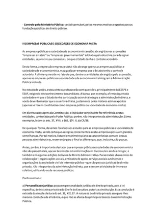 - Controle peloMinistérioPúblico: serádispensável,pelosmesmosmotivosexpostosparaas
fundaçõespúblicasde direitopúblico.
IV) EMPRESAS PÚBLICASE SOCIEDADES DE ECONOMIAMISTA
As empresaspúblicase sociedadesde economiamistaestãoabrangidasnasexpressões
“empresasestatais”ou“empresasgovernamentais”adotadaspeladoutrinaparadesignar
entidades,sejamcivisoucomerciais,de que oEstadotenhao controle acionário.
Destaforma,a expressãoempresaestatal nãoabrange apenasasempresaspúblicase
sociedadesde economiamista,masqualquerempresaque oEstadotenhao controle
acionário.A diferençareside nofatode que,dentre asentidadesabrangidaspelaexpressão,
apenasas empresaspúblicase associedadesde economiamistaintegramaAdministração
PúblicaIndireta.
No estudode vocês,estoucertoque depararãocomquestões,principalmentedoCESPEe
ESAF,exigindoesteconhecimentodocandidato.A banca,por exemplo,afirmaráque toda
sociedade emque oEstadotenhaparticipação acionáriaintegraa administraçãoindireta,e
vocêsdeverãomarcar que a assertivaé falsa,justamente pelosmotivosacimaexpostos
(apenasse foremconstituídascomoempresapúblicaousociedadede economiamista).
Em diversaspassagensdaConstituição, olegisladorconstituinte fezreferênciaaestas
entidades,controladaspeloPoderPúblico,porém, nãointegrantesdaadministração.Como
exemplos,leiamosarts.37, XVII,e 165, §5º, II,da CF/88.
De qualquerforma,devemosfocarnossosestudosparaas empresaspúblicase sociedadesde
economiamista,sendocertoque asregras concernentesaestasempresaspossuemgrandes
semelhanças.Portal motivo,listarei emprimeiroplanoascaracterísticascomunsdessas
pessoasadministrativas,reservandoparao final asdiferenças,que,inclusive,sãopoucas.
Antes,porém,é importante destacarque empresaspúblicase sociedadesde economiamista
não são paraestatais,apesarde constarestainformaçãoemdiversasleisaindaemvigor,e
tambémemalgumasediçõesde livrosde DireitoAdministrativo.Paraestataissãoosentesde
colaboração – organizaçõessociais,entidadesde apoio,serviçossociaisautônomose
organizaçõesdasociedade civil de interesse público –que sãopessoasjurídicasde direito
privado,nãointegrantesdaadministraçãoindireta,que exercematividadesde interesse
coletivo,utilizando-se de recursospúblicos.
Pontoscomuns:
a) Personalidade jurídica:possuempersonalidade jurídicade direitoprivado,poisalei
específica,de iniciativaprivativadoChefe doExecutivo,autorizaainstituição.Estaconclusãoé
extraídada simplesleituradoart.37, XIX,CF. A naturezade direitoprivadoassegura-lhes
maiorescondiçõesde eficiência,oque nãoas afasta dosprincípiosbásicosdaAdministração
Pública.
 