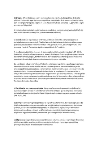 b) Criação: diferentedoque ocorre com as autarquiase as fundaçõespúblicasde direito
público,aexistêncialegal dasempresaspublicase sociedadesde economiamistatêminício
com a inscriçãono registroprópriode seusatosconstitutivos, aplicando-se,portanto,aregra
previstanoCódigoCivil.
A iniciativadoprojetodalei autorizadoradacriaçãoé de competênciaprivativadoChefe do
Executivo(Presidente daRepública,Governadorese Prefeitos).
c) Subsidiárias:são aquelascujocontrole e gestãosãoatribuídosà empresapúblicae
sociedade de economiamista.OEstadocriae controladiretamente determinadaempresa
públicaousociedade de economiamista,e estas,porsuasvezes,passamageriruma nova
empresa.Écaso da Transpetro,que é umasubsidiáriadaPetrobrás.
A criação das subsidiáriasdepende de autorizaçãolegislativa,nostermosdoart.37, XX,CF.
Querdizer,primeirooGovernoautoriza,atravésde lei específica,acriação de uma sociedade
de economiamista;depois,tambématravésde leiespecífica,autorizaque sejacriadauma
subsidiáriadasociedade de economiamistaanteriormente instituída.
De acordocom o SupremoTribunal Federal,aautorizaçãolegislativaespecíficaparaa criação
de empresassubsidiáriasé dispensável noscasosemque a lei autorizativade criaçãoda
empresapúblicaousociedade de economiamistamatriztambémpreviuaeventual formação
das subsidiárias.PeguemosoexemplodaPetrobrás.Se nalei específicaque autorizoua
criação destaempresapúblicacontivesse artigodizendoque estariaautorizadaainstituiçãode
subsidiárias,tornar-se-iadesnecessáriaaediçãode novalei autorizadora.Estafoi a posiçãodo
SupremoTribunal Federal,que apesarde aparentementedecorrerde umsimplesraciocínio,
foi objetode muitasdiscussões.
d) Participação em empresasprivadas: da mesmaformaque é necessáriaaediçãode lei
autorizadorapara criação de subsidiárias,tambémoserápara que as empresaspúblicasou
sociedadesde economiamistatenhaparticipaçãosocietáriasemoutrasempresasprivadas
(art. 37, XX, CF).
d) Extinção: comoa criação depende de leiespecíficaautorizadora,de iniciativaprivativado
Chefe doPoderExecutivo,damesmaforma,pelojácitadoprincípiodasimetriadasformas
jurídicas,a sua extinçãotambémdependeráde lei específica.Apósaediçãodoreferido
diploma,aintençãode extinguirseráformalizadaemumdistratosocial,paraposterior
registronoórgão competente (omesmoemque foi registradooatoconstitutivo).
e) Objeto:exploraçãode atividadeseconômicasde naturezaprivadae a prestaçãode serviços
públicos,excluídosaquelesconsideradosprópriosdoEstado,comosegurançapública,
prestaçãoda justiçae defesadasoberanianacional.
 