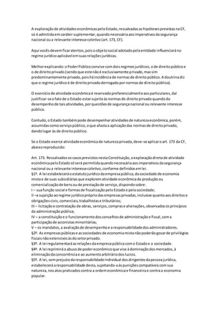 A exploraçãode atividadeseconômicaspeloEstado,ressalvadasashipótesesprevistasnaCF,
só é admitidaemcaráter suplementar,quandonecessáriaaosimperativosdasegurança
nacional oua relevante interessecoletivo(art.173, CF).
Aqui vocêsdevemficaratentos,poisoobjetosocial adotadopelaentidade influenciaráno
regime jurídicoaplicávelemsuasrelaçõesjurídicas.
Melhorexplicando:oPoderPúblicoconvive comdoisregimesjurídicos,ode direitopúblicoe
o de direitoprivado(sendoque estenãoé exclusivamente privado,massim
predominantemente privado,poisháincidênciade normasde direitopúblico.A doutrinadiz
que o regime jurídicoé de direitoprivadoderrogadopornormasde direitopúblico).
O exercíciode atividade econômicaé reservadopreferencialmenteaosparticulares,daí
justificar-seofatode o Estado estarsujeitoàsnormasde direitoprivadoquandodo
desempenhode taisatividades,porquestõesde segurançanacional ourelevante interesse
público.
Contudo,oEstado tambémpode desempenharatividadesde naturezaeconômica,porém,
assumidascomoserviçopúblico,oque afastaa aplicaçãodas normasde direitoprivado,
dandolugar às de direitopúblico.
Se o Estado exerce atividadeeconômicade naturezaprivada,deve-seaplicaroart. 173 da CF,
abaixoreproduzido:
Art. 173. RessalvadososcasosprevistosnestaConstituição,aexploraçãodiretade atividade
econômicapeloEstadosóserá permitidaquandonecessáriaaosimperativosdasegurança
nacional oua relevante interessecoletivo,conforme definidosemlei.
§1º. A lei estabeleceráoestatutojurídicodaempresapública,dasociedade de economia
mistae de suas subsidiáriasque explorematividade econômicade produçãoou
comercializaçãode bensoude prestaçãode serviço,dispondosobre:
I – suafunção social e formasde fiscalizaçãopeloEstadoe pelasociedade;
II –a sujeiçãoaoregime jurídicoprópriodasempresasprivadas,inclusive quantoaosdireitose
obrigaçõescivis,comerciais,trabalhistase tributários;
III – licitaçãoe contratação de obras, serviços,comprase alienações,observadososprincípios
da administraçãopública;
IV – a constituiçãoe o funcionamentodosconselhosde administraçãoe fiscal,coma
participaçãode acionistasminoritários;
V – os mandatos,a avaliaçãode desempenhoe aresponsabilidadedosadministradores.
§2º. As empresaspúblicase associedadesde economiamistanãopoderãogozarde privilégios
fiscaisnãoextensivosàsdosetorprivado.
§3º. A lei regulamentaráasrelaçõesdaempresapúblicacomo Estadoe a sociedade.
§4º. A lei reprimiráoabusode podereconômicoque vise àdominaçãodosmercados,à
eliminaçãodaconcorrênciae ao aumentoarbitráriodoslucros.
§5º. A lei,semprejuízodaresponsabilidadeindividual dosdirigentesdapessoajurídica,
estabeleceráaresponsabilidade desta,sujeitando-aàspuniçõescompatíveiscomsua
natureza,nosatos praticadoscontra a ordemeconômicae financeirae contraa economia
popular.
 