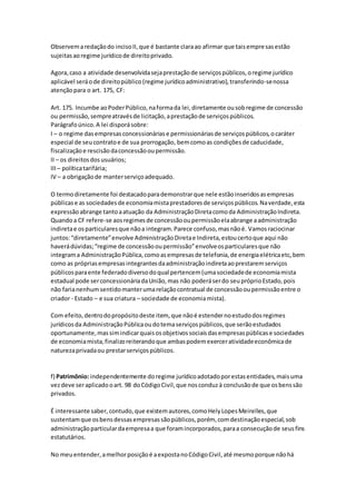 Observemaredaçãodo incisoII,que é bastante claraao afirmar que taisempresasestão
sujeitasaoregime jurídicode direitoprivado.
Agora,caso a atividade desenvolvidasejaprestaçãode serviçospúblicos,oregime jurídico
aplicável seráode direitopúblico(regime jurídicoadministrativo),transferindo-senossa
atençãopara o art. 175, CF:
Art. 175. Incumbe aoPoderPúblico,naformada lei,diretamente ousobregime de concessão
ou permissão,sempreatravésde licitação,aprestaçãode serviçospúblicos.
Parágrafoúnico.A lei disporásobre:
I – o regime dasempresasconcessionáriase permissionáriasde serviçospúblicos,ocaráter
especial de seucontratoe de sua prorrogação, bemcomoas condiçõesde caducidade,
fiscalizaçãoe rescisãodaconcessãooupermissão.
II – os direitosdosusuários;
III – políticatarifária;
IV – a obrigaçãode manterserviçoadequado.
O termodiretamente foi destacadoparademonstrarque nele estãoinseridosasempresas
públicase as sociedadesde economiamistaprestadoresde serviçospúblicos.Naverdade,esta
expressãoabrange tantoaatuação da AdministraçãoDiretacomoda AdministraçãoIndireta.
Quandoa CF refere-se aosregimesde concessãooupermissãoelaabrange aadministração
indiretae osparticularesque nãoa integram.Parece confuso,masnãoé. Vamosraciocinar
juntos:“diretamente”envolve AdministraçãoDiretae Indireta,estoucertoque aqui não
haverádúvidas;“regime de concessãooupermissão”envolveosparticularesque não
integrama AdministraçãoPública,comoasempresasde telefonia,de energiaelétricaetc,bem
como as própriasempresasintegrantesdaadministraçãoindiretaaoprestaremserviços
públicosparaente federadodiversodoqual pertencem(umasociedadede economiamista
estadual pode serconcessionáriadaUnião,mas não poderáserdo seupróprioEstado,pois
não farianenhumsentidomanterumarelaçãocontratual de concessãooupermissãoentre o
criador - Estado – e sua criatura – sociedade de economiamista).
Com efeito,dentrodopropósitodeste item, que nãoé estendernoestudodosregimes
jurídicosda AdministraçãoPúblicaoudotemaserviçospúblicos,que serãoestudados
oportunamente,massimindicarquaisosobjetivossociaisdasempresaspúblicase sociedades
de economiamista,finalizoreiterandoque ambaspodemexerceratividadeeconômicade
naturezaprivadaou prestarserviçospúblicos.
f) Patrimônio: independentemente doregime jurídicoadotadoporestasentidades,maisuma
vezdeve seraplicadooart. 98 doCódigoCivil,que nosconduzà conclusãode que osbenssão
privados.
É interessante saber, contudo,que existemautores,comoHelyLopesMeirelles,que
sustentamque osbensdessasempresassãopúblicos,porém, comdestinaçãoespecial,sob
administraçãoparticulardaempresaa que foramincorporados,paraa consecuçãode seusfins
estatutários.
No meuentender,amelhorposiçãoé aexpostanoCódigoCivil,até mesmoporque nãohá
 