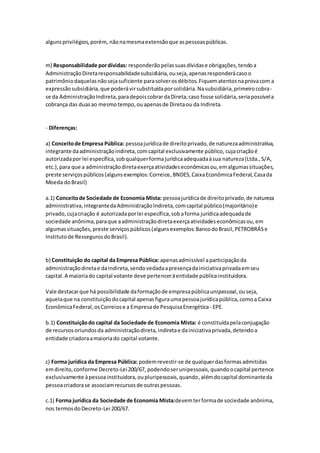 algunsprivilégios,porém, nãonamesmaextensãoque aspessoaspúblicas.
m) Responsabilidade pordívidas: responderãopelassuasdívidase obrigações,tendoa
AdministraçãoDiretaresponsabilidadesubsidiária,ouseja,apenasresponderácasoo
patrimôniodaquelasnãosejasuficiente parasolverosdébitos.Fiquematentosnaprovacom a
expressãosubsidiária,que poderávirsubstituídaporsolidária.Nasubsidiária,primeirocobra-
se da AdministraçãoIndireta,paradepoiscobrardaDireta;caso fosse solidária,seriapossívela
cobrança das duasao mesmotempo,ouapenasde Diretaou da Indireta.
- Diferenças:
a) Conceitode Empresa Pública: pessoajurídicade direitoprivado,de naturezaadministrativa,
integrante daadministraçãoindireta,comcapital exclusivamente público, cujacriaçãoé
autorizadapor lei específica,sobqualquerformajurídicaadequadaàsua natureza(Ltda.,S/A,
etc.),para que a administraçãodiretaexerçaatividadeseconômicasou,emalgumassituações,
preste serviçospúblicos(algunsexemplos:Correios,BNDES,CaixaEconômicaFederal,Casada
Moeda doBrasil)
a.1) Conceitode Sociedade de Economia Mista: pessoajurídicade direitoprivado,de natureza
administrativa,integrantedaAdministraçãoIndireta,comcapital público(majoritário)e
privado,cujacriação é autorizadaporlei específica,sobaforma jurídicaadequadade
sociedade anônima,paraque aadministraçãodiretaexerçaatividadeseconômicasou,em
algumassituações,preste serviçospúblicos(algunsexemplos:BancodoBrasil,PETROBRÁSe
Institutode RessegurosdoBrasil).
b) Constituição do capital da Empresa Pública: apenasadmissível aparticipaçãoda
administraçãodiretae daindireta,sendovedadaapresençadainiciativaprivadaemseu
capital.A maioriado capital votante deve pertenceräentidade públicainstituidora.
Vale destacarque há possibilidade daformaçãode empresapúblicaunipessoal,ouseja,
aquelaque na constituiçãodocapital apenasfiguraumapessoajurídicapública,comoa Caixa
EconômicaFederal,osCorreiose a Empresade PesquisaEnergética - EPE.
b.1) Constituiçãodo capital da Sociedade de Economia Mista: é constituídapelaconjugação
de recursosoriundosda administraçãodireta,indiretae dainiciativaprivada,detendoa
entidade criadoraamaioriado capital votante.
c) Forma jurídica da Empresa Pública: podemrevestir-se de qualquerdasformasadmitidas
emdireito,conforme Decreto-Lei200/67, podendoserunipessoais,quandoocapital pertence
exclusivamente àpessoainstituidora,oupluripessoais,quando,alémdocapital dominanteda
pessoacriadorase associamrecursosde outraspessoas.
c.1) Forma jurídica da Sociedade de Economia Mista:devemterformade sociedade anônima,
nos termosdoDecreto-Lei 200/67.
 