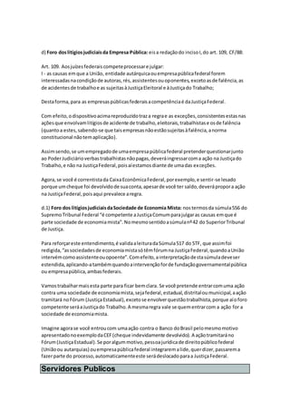 d) Foro doslitígiosjudiciaisda Empresa Pública: eisa redaçãodo incisoI,do art. 109, CF/88:
Art. 109. Aosjuízesfederaiscompeteprocessare julgar:
I - as causas emque a União, entidade autárquicaouempresapúblicafederal forem
interessadasnacondiçãode autoras,rés,assistentesouoponentes,excetoasde falência,as
de acidentesde trabalhoe as sujeitasàJustiçaEleitoral e àJustiçado Trabalho;
Destaforma,para as empresaspúblicasfederaisacompetênciaé daJustiçaFederal.
Com efeito,odispositivoacimareproduzidotraza regrae as exceções,consistentesestasnas
açõesque envolvamlitígiosde acidente de trabalho,eleitorais,trabalhistase osde falência
(quantoa estes,sabendo-se que taisempresasnãoestãosujeitasàfalência,anorma
constitucional nãotemaplicação).
Assimsendo,se umempregadode umaempresapúblicafederal pretenderquestionarjunto
ao PoderJudiciárioverbastrabalhistasnãopagas,deveráingressarcoma ação na Justiçado
Trabalho,e não na JustiçaFederal,poisaíestamosdiante de umadas exceções.
Agora,se você é correntistada CaixaEconômicaFederal,porexemplo,e sentir-se lesado
porque umcheque foi devolvidode suaconta,apesarde você ter saldo,deverápropora ação
na JustiçaFederal,poisaqui prevalece aregra.
d.1) Foro dos litígiosjudiciaisdaSociedade de Economia Mista: nostermosda súmula556 do
SupremoTribunal Federal “é competente aJustiçaComumparajulgaras causas emque é
parte sociedade de economiamista”.Nomesmosentidoasúmulanº42 do SuperiorTribunal
de Justiça.
Para reforçareste entendimento,é validaaleituradaSúmula517 do STF, que assimfoi
redigida,“associedadesde economiamistasótêmfórumna JustiçaFederal,quandoaUnião
intervémcomoassistenteouopoente”.Comefeito,ainterpretaçãodestasúmuladeveser
estendida,aplicando-atambémquandoaintervençãoforde fundaçãogovernamentalpública
ou empresapública,ambasfederais.
Vamostrabalharmaisesta parte para ficar bemclara. Se você pretende entrarcomuma ação
contra uma sociedade de economiamista,sejafederal,estadual,distritaloumunicipal,aação
tramitará noFórum (JustiçaEstadual),excetose envolverquestãotrabalhista,porque aíoforo
competente seráaJustiçado Trabalho.A mesmaregra vale se quementrarcom a ação for a
sociedade de economiamista.
Imagine agorase você entroucom umaação contra o Banco doBrasil pelomesmomotivo
apresentadonoexemplodaCEF(cheque indevidamente devolvido).A açãotramitaráno
Fórum(JustiçaEstadual).Se poralgummotivo,pessoajurídicade direitopúblicofederal
(Uniãoou autarquias) ouempresapúblicafederal integraremalide,querdizer,passarema
fazerparte do processo,automaticamenteeste serádeslocadoparaa JustiçaFederal.
Servidores Publicos
 