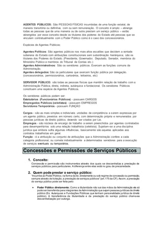 AGENTES PÚBLICOS: São PESSOAS FÍSICAS incumbidas de uma função estatal, de
maneira transitória ou definitiva, com ou sem remuneração. O conceito é amplo – abrange
todas as pessoas que de uma maneira ou de outra prestam um serviço público – estão
abrangidos por esse conceito desde os titulares dos poderes do Estado até pessoas que se
vinculam contratualmente com o Poder Público como é o caso dos concessionários.
Espécies de Agentes Públicos:
Agentes Políticos: São agentes públicos nos mais altos escalões que decidem a vontade
soberana do Estado com atribuições constitucionais sem subordinação hierárquica; são os
titulares dos Poderes do Estado. (Presidente, Governador, Deputado, Senador, membros do
Ministério Público e membros do Tribunal de Contas etc.)
Agentes Administrativos: São os servidores públicos. Exercem as funções comuns da
Administração.
Agentes delegados: São os particulares que exercem função pública por delegação.
(concessionários, permissionários, cartorários, leiloeiros, etc)
SERVIDOR PÚBLICO: são todas as pessoas físicas que mantêm relação de trabalho com a
Administração Pública, direta, indireta, autárquica e fundacional. Os servidores Públicos
constituem uma espécie de Agentes Públicos.
Os servidores públicos podem ser:
Estatutários (Funcionários Públicos) - possuem CARGOS
Empregados Públicos (celetistas) - possuem EMPREGOS
Servidores Temporários - possuem FUNÇÃO
Cargos - são as mais simples e indivisíveis unidades de competência a serem expressas por
um agente público, previstos em número certo, com determinação própria e remunerados por
pessoas jurídicas de direito público, devendo ser criados por Lei.
Empregos - são núcleos de encargo de trabalho a serem preenchidos por agentes contratados
para desempenhá-los sob uma relação trabalhista (celetista). Sujeitam-se a uma disciplina
jurídica que embora sofra algumas influências, basicamente são aquelas aplicadas aos
contratos trabalhistas em geral.
Função - é a atribuição ou conjunto de atribuições que a Administração confere a cada
categoria profissional, ou comete individualmente a determinados servidores para a execução
de serviços eventuais ou temporários.
Concessões e Permissões de Serviços Públicos
1. Conceito:
Concessão e permissão são instrumentos através dos quais se descentraliza a prestação de
serviços públicos para particulares. A diferença entre elas está no grau de precariedade.
2. Quem pode prestar o serviço público:
“Incumbe ao Poder Público, na forma da lei,diretamente ou sob regime de concessão ou permissão,
sempre através de licitação,a prestação de serviços públicos” (art.175 da CF). Assim,a prestação
do serviço público pode ser feita pelo:
 Poder Público diretamente: Como a titularidade não sai das mãos da Administração ela só
pode ser transferida para integrantes da Administração que sejam pessoas jurídicas de direito
público (Ex: Autarquias e Fundações Públicas que tenham personalidade jurídica de direito
público). A transferência da titularidade e da prestação do serviço público chama-se
descentralização por outorga.
 