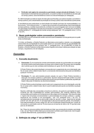 Particular sob regime de concessão ou permissão, sempre através de licitação: Como a
titularidade é intransferível para particulares,só podemos falar em transferência da execução
do serviço público. Esta transferência chama-se descentralização por delegação.
É a Administração que dita as regras de execução (que fiscaliza,que aplica sanções,que retoma o
serviço público),pois a titularidade da prestação do serviço público não é transferida a particulares.
A transferência para particulares se dará através de licitação (princípio da impessoalidade) e na
forma da lei. “A lei disporá sobre:I - o regime das empresas concessionárias e permissionárias de
serviços públicos,o caráter especialde seu contrato e de sua prorrogação,bem comoas condições
de caducidade,fiscalização e rescisão da concessão ou permissão;II - os direitos dos usuários;III
- política tarifária;IV - a obrigação de manter serviço adequado” (art. 175, parágrafo único, I, II, III e
IV da CF).
3. Quem pode legislar sobre concessão e permissão:
A lei 8987/95 é uma lei ordináriade caráter nacional,assim estabelece normas gerais para os quatro
entes da federação.
“A União, os Estados, o Distrito Federal e os Municípios promoverão a revisão e as adaptações
necessárias de sua legislação às prescrições desta Lei, buscando atender as peculiaridades das
diversas modalidades de seus serviços” (art. 1º, parágrafo único da Lei 8987/95). A União, os
Estados, o Distrito Federal e os Municípios podem legislar sobre essa matéria para adaptar os seus
serviços, respeitando a lei de licitações.
Conceitos
1. Conceito doutrinário:
 Concessão: É uma espéciede contrato administrativo através da qual transfere-se a execução
de serviço público para particulares,por prazo certo e determinado.Os prazos das concessões
são maiores que os dos contratos administrativos em geral. Ex: 40; 50 e 60 anos.
O Poder Público não poderá desfazer a concessão sem o pagamento de uma indenização,pois
há um prazo certo e determinado.Assim,a concessão não é precária (não pode ser desfeita a
qualquer momento).
 Permissão: É o ato administrativo precário através do qual o Poder Público transfere a
execução de serviços públicos a particulares. Quando excepcionalmente confere-se prazo
certo às permissões são denominadas pela doutrina de permissões qualificadas (aquelas que
trazem cláusulas limitadores da discricionariedade).
O Poder Público poderá desfazer a permissão sem o pagamento de uma indenização,pois não
há um prazo certo e determinado.Assim a permissão é precária (pode ser desfeita a qualquer
momento).
Quanto a definição das concessões a doutrina é unânime. Já quanto às permissões há quem
sustente que são modalidades de contrato administrativo, não havendo diferença entre
concessões e permissões com fundamento em três artigos da Constituição.“Alei disporá sobre
o regime das empresas concessionárias e permissionárias de serviços públicos, o caráter
especial de seu contrato e sua prorrogação...” (art. 175, parágrafo único, I da CF); “O
cancelamento da concessão ou permissão, antes de vencido o prazo, depende de decisão
judicial” (art. 223, §4º da CF). O cancelamento é cláusula de reserva judicial, uma exceção a
auto-executoriedade;E ainda o artigo 223, §5º da Constituição Federal dispõe que “o prazo da
concessão ou permissão será de 10 anos para as emissoras de rádio e de 15 (quinze) anos
para as de televisão”.
Na 1a
fase do concurso público não há dúvida em dizer que concessão é contrato e permissão
é ato. Já na 2a
fase é melhor dizer que a concessão é contrato e permissão é ato,mas há quem
sustente diferentemente, apresentando a tese acima.
2. Definição do artigo 1º da Lei 8987/95:
 