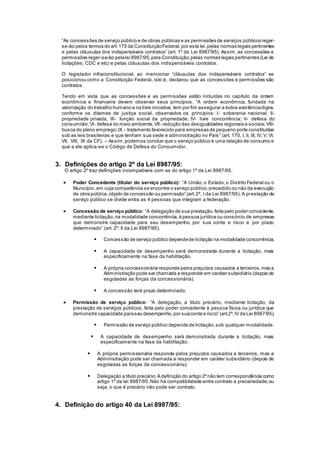 “As concessões de serviço público e de obras públicas e as permissões de serviços públicos reger-
se-ão pelos termos do art.175 da ConstituiçãoFederal,por esta lei,pelas normas legais pertinentes
e pelas cláusulas dos indispensáveis contratos” (art. 1º da Lei 8987/95). Assim, as concessões e
permissões reger-se-ão pelalei 8987/95,pela Constituição,pelas normas legais pertinentes (Lei de
licitações; CDC e etc) e pelas cláusulas dos indispensáveis contratos.
O legislador infraconstitucional, ao mencionar “cláusulas dos indispensáveis contratos” se
posicionou como a Constituição Federal, isto é, declarou que as concessões e permissões são
contratos.
Tendo em vista que as concessões e as permissões estão incluídas no capítulo da ordem
econômica e financeira devem observar seus princípios. “A ordem econômica, fundada na
valorização do trabalho humano e na livre iniciativa, tem por fim assegurar a todos existênciadigna,
conforme os ditames de justiça social, observados os princípios: I- soberania nacional; II-
propriedade privada; III- função social da propriedade; IV- livre concorrência; V- defesa do
consumidor;VI- defesa do meio ambiente,VII- redução das desigualdades regionais e sociais;VIII-
busca do pleno emprego;IX - tratamento favorecido para empresas de pequeno porte constituídas
sob as leis brasileiras e que tenham sua sede e administração no País” (art. 170, I, II, III, IV, V, VI,
VII, VIII, IX da CF). – Assim,podemos concluir que o serviço público é uma relação de consumo e
que a ele aplica-se o Código de Defesa do Consumidor.
3. Definições do artigo 2º da Lei 8987/95:
O artigo 2º traz definições incompatíveis com as do artigo 1º da Lei 8987/95.
 Poder Concedente (titular do serviço público): “A União,o Estado,o Distrito Federal ou o
Município, em cuja competência se encontre o serviço público,precedido ou não da execução
de obra pública,objeto de concessão ou permissão” (art.2º, I da Lei 8987/95).A prestação de
serviço público se divide entra as 4 pessoas que integram a federação.
 Concessão de serviço público: “A delegação de sua prestação,feita pelo poder concedente,
mediante licitação,na modalidade concorrência,à pessoa jurídica ou consórcio de empresas
que demonstre capacidade para seu desempenho, por sua conta e risco e por prazo
determinado” (art. 2º, II da Lei 8987/95).
 Concessão de serviço público dependede licitação na modalidade concorrência.
 A capacidade de desempenho será demonstrada durante a licitação, mais
especificamente na fase da habilitação.
 A própria concessionária responde pelos prejuízos causados a terceiros,mas a
Administração pode ser chamada a responder em caráter subsidiário (depois de
esgotadas as forças da concessionária).
 A concessão terá prazo determinado.
 Permissão de serviço público: “A delegação, a titulo precário, mediante licitação, da
prestação de serviços públicos, feita pelo poder concedente à pessoa física ou jurídica que
demonstre capacidade paraseu desempenho,por suaconta e risco” (art.2º,IV da Lei 8987/95).
 Permissão de serviço público depende de licitação,sob qualquer modalidade.
 A capacidade de desempenho será demonstrada durante a licitação, mais
especificamente na fase da habilitação.
 A própria permissionária responde pelos prejuízos causados a terceiros, mas a
Administração pode ser chamada a responder em caráter subsidiário (depois de
esgotadas as forças da concessionária).
 Delegação a título precário:A definição do artigo 2ºnão tem correspondência como
artigo 1º da lei 8987/95.Não há compatibilidade entre contrato e precariedade,ou
seja, o que é precário não pode ser contrato.
4. Definição do artigo 40 da Lei 8987/95:
 
