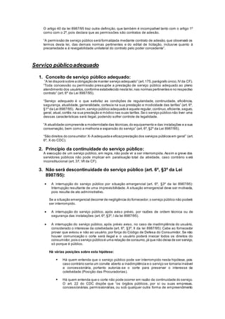 O artigo 40 da lei 8987/95 traz outra definição, que também é incompatível tanto com o artigo 1º
como com o 2º, pois declara que as permissões são contratos de adesão.
“A permissão de serviço público será formalizada mediante contrato de adesão, que observará os
termos desta lei, das demais normas pertinentes e do edital de licitação, inclusive quanto à
precariedade e à revogabilidade unilateral do contrato pelo poder concedente”.
Serviço públicoadequado
1. Conceito de serviço público adequado:
“A lei disporá sobre a obrigaçãode manter serviço adequado” (art.175,parágrafo único,IV da CF).
“Toda concessão ou permissão pressupõe a prestação de serviço público adequado ao pleno
atendimento dos usuários,conforme estabelecido nesta lei,nas normas pertinentes e no respectivo
contrato” (art. 6º da Lei 8987/95).
“Serviço adequado é o que satisfaz as condições de regularidade, continuidade, eficiência,
segurança, atualidade, generalidade, cortesia na sua prestação e modicidade das tarifas” (art. 6º,
§1º da Lei 8987/95). Assim,serviço público adequado é aquele regular,contínuo,eficiente,seguro,
geral, atual,cortês na sua prestação e módico nas suas tarifas.Se o serviço público não tiver uma
dessas características será ilegal, podendo sofrer controle de legalidade.
“A atualidade compreende a modernidade das técnicas,do equipamento e das instalações e a sua
conservação, bem como a melhoria e expansão do serviço” (art. 6º, §2º da Lei 8987/95).
“São direitos do consumidor:X- A adequada e eficazprestação dos serviços públicos em geral” (art.
6º, X do CDC).
2. Princípio da continuidade do serviço público:
A execução de um serviço público, em regra, não pode vir a ser interrompida. Assim a greve dos
servidores públicos não pode implicar em paralisação total da atividade, caso contrário s erá
inconstitucional (art. 37, VII da CF).
3. Não será descontinuidade do serviço público (art. 6º, §3º da Lei
8987/95):
 A interrupção do serviço público por situação emergencial (art. 6º, §3º da lei 8987/95):
Interrupção resultante de uma imprevisibilidade. A situação emergencial deve ser motivada,
pois resulta de ato administrativo.
Se a situação emergencial decorrer de negligência do fornecedor,o serviço público não poderá
ser interrompido.
 A interrupção do serviço público, após aviso prévio, por razões de ordem técnica ou de
segurança das instalações (art. 6º, §3º, I da lei 8987/95).
 A interrupção do serviço público, após prévio aviso, no caso de inadimplência do usuário,
considerado o interesse da coletividade (art. 6º, §3º, II da lei 8987/95): Cabe ao fornecedor
provar que avisou e não ao usuário, por força do Código de Defesa do Consumidor. Se não
houver comunicação o corte será ilegal e o usuário poderá invocar todos os direitos do
consumidor,pois o serviço públicoé uma relação de consumo,já que não deixa de ser serviço,
só porque é público.
Há várias posições sobre esta hipótese:
 Há quem entenda que o serviço público pode ser interrompido nesta hipótese, pois
caso contrário seria um convite aberto a inadimplência e o serviço se tornaria inviável
a concessionária, portanto autoriza-se o corte para preservar o interesse da
coletividade (Posição das Procuradorias).
 Há quem entenda que o corte não pode ocorrer em razão da continuidade do serviço.
O art. 22 do CDC dispõe que “os órgãos públicos, por si ou suas empresas,
concessionárias, permissionárias, ou sob qualquer outra forma de empreendimento
 