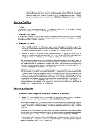 são obrigados a fornecer serviços adequados, eficientes, seguros e quanto aos
essenciais contínuos”.“Nos casos de descumprimento,total ou parcial,das obrigações
referidas neste artigo,serão as pessoas jurídicas compelidas a cumpri-las e a reparar
os danos causados,na forma prevista neste Código” (art.22,parágrafo único do CDC).
Política Tarifária
1. Tarifa:
“A lei disporá sobre a política tarifária” (art. 175, parágrafo único, III da CF). A tarifa é a principal
fonte de arrecadação do concessionário ou permissionário.
2. Natureza da tarifa:
A tarifa tem a natureza jurídica de preço público, não se submetendo ao regime jurídico tributário
(princípio da legalidade e anterioridade), ou seja, não precisa de lei para ser instituída e pode ser
cobrada no mesmo exercício financeiro.
3. Fixação da tarifa:
 Valor inicial da tarifa: É o valor da proposta ganhadora da licitação.“Atarifa do serviço público
concedido será fixada pelo preçoda proposta vencedorada licitaçãoe preservada pelas regras
de revisão previstas nesta lei, no edital e no contrato” (art. 9º da Lei 8987/95).
 Revisão da tarifa: “Os contratos podem prever mecanismos de revisão das tarifas, a fim de
manter-se o equilíbrio econômico-financeiro” (art. 9º, §2º da Lei 8987/95). A alteração deverá
assegurar o lucro do contrato e ao mesmo tempo estabelecer tarifas módicas.
Nos contratos de concessão,há a possibilidade de alterações unilaterais da tarifa em razão de
situações imprevisíveis e supervenientes para restabelecer o equilíbrio econômico-financeiro.
“Em havendo alteração unilateral do contrato que afete o seu inicial equilíbrio econômico-
financeiro,o poder concedente deverá restabelecê-lo,concomitantemente à alteração” (art. 9º,
§4º da Lei 8987/95). Trata-se da Teoria da Imprevisão.
O Poder Concedente pode prever no edital de licitaçãonovas fontes alternativas de arrecadação
com a finalidade de manter a modicidade das tarifas.Ex: Exploração de publicidade nos ônibus.
- “No atendimento às peculiaridades de cada serviço público,poderá o poder concedente prever,
em favor da concessionária,no edital de licitação,a possibilidade de outras fontes provenientes
de receitas alternativas, complementares, acessórias ou de projetos associados, com ou sem
exclusividade,com vistas a favorecer a modicidade das tarifas,observado o disposto no art. 17
desta lei” (art. 11 da Lei 8987/95). “As fontes de receita previstas neste artigo serão
obrigatoriamente considerados para aferição do inicial equilíbrio econômico-financeiro do
contrato” (art. 17, parágrafo único da Lei 8987/95).
Responsabilidade
1. Responsabilidade pelos prejuízos causados a terceiros:
 Regra: É o permissionário e o concessionário que respondem pelos prejuízos causados a
terceiros, mesmo que tenha havido uma má fiscalização do Poder Público.
“Incumbe à concessionária a execução do serviço concedido,cabendo-lhe responder por todos
os prejuízos causados ao poder concedente,aos usuários,ou a terceiros,sem quea fiscalização
exercida pelo órgão competente exclua ou atenue essa responsabilidade” (art. 25 da Lei
8987/95).
“A delegação de sua prestação,feita pelo poder concedente,mediante licitação,na modalidade
concorrência,à pessoa jurídica ou consórcio de empresas que demonstre capacidade para seu
desempenho, por sua conta e risco e por prazo determinado” (art. 2º, II da Lei 8987/95).
“A delegação,a titulo precário,mediante licitação,da prestação de serviços públicos,feita pelo
poder concedente à pessoa física ou jurídica quedemonstre capacidadepara seu desempenho,
por sua conta e risco” (art. 2º, IV da Lei 8987/95).
 