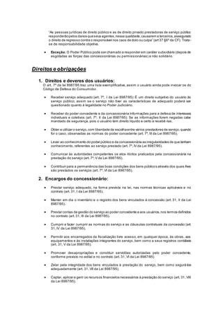 “As pessoas jurídicas de direito público e as de direito privado prestadoras de serviço público
responderãopelos danos queseus agentes,nessa qualidade,causarem a terceiros,assegurado
o direito de regresso contra o responsável nos caos de dolo ou culpa” (art37 §6º da CF). Trata-
se de responsabilidade objetiva.
 Exceção: O Poder Público pode ser chamado a responder em caráter subsidiário (depois de
esgotadas as forças das concessionárias ou permissionárias) e não solidário.
Direitos e obrigações
1. Direitos e deveres dos usuários:
O art. 7º da lei 8987/95 traz uma lista exemplificativa, assim o usuário ainda pode invocar os do
Código de Defesa do Consumidor.
 Receber serviço adequado (art. 7º, I da Lei 8987/95): É um direito subjetivo do usuário do
serviço público, assim se o serviço não tiver as características de adequado poderá ser
questionado quanto à legalidade no Poder Judiciário.
 Receber do poder concedente e da concessionária informações para a defesa de interesses
individuais e coletivos (art. 7º, II da Lei 8987/95): Se as informações forem negadas cabe
mandado de segurança, pois o usuário tem direito líquido e certo a recebê-las.
 Obter e utilizar o serviço,com liberdade de escolhaentre vários prestadores de serviço,quando
for o caso, observadas as normas do poder concedente (art. 7º, III da Lei 8987/95).
 Levar ao conhecimento do poder público e da concessionária as irregularidades de que tenham
conhecimento, referentes ao serviço prestado (art. 7º, IV da Lei 8987/95).
 Comunicar às autoridades competentes os atos ilícitos praticados pela concessionária na
prestação do serviço (art. 7º, V da Lei 8987/95).
 Contribuir para a permanência das boas condições dos bens públicos através dos quais lhes
são prestados os serviços (art. 7º, VI da Lei 8987/95).
2. Encargos do concessionário:
 Prestar serviço adequado, na forma prevista na lei, nas normas técnicas aplicáveis e no
contrato (art. 31, I da Lei 8987/95).
 Manter em dia o inventário e o registro dos bens vinculados à concessão (art. 31, II da Lei
8987/95).
 Prestar contas de gestão do serviço ao poder concedente e aos usuários,nos termos definidos
no contrato (art. 31, III da Lei 8987/95).
 Cumprir e fazer cumprir as normas do serviço e as cláusulas contratuais da concessão (art.
31, IV da Lei 8987/95).
 Permitir aos encarregados da fiscalização livre acesso, em qualquer época, às obras, aos
equipamentos e às instalações integrantes do serviço, bem como a seus registros contábeis
(art. 31, V da Lei 8987/95).
 Promover desapropriações e constituir servidões autorizadas pelo poder concedente,
conforme previsto no edital e no contrato (art. 31, VI da Lei 8987/95)
 Zelar pela integridade dos bens vinculados à prestação do serviço, bem como segurá-los
adequadamente (art. 31, VII da Lei 8987/95).
 Captar, aplicar e gerir os recursos financeiros necessários à prestação do serviço (art. 31, VIII
da Lei 8987/95).
 
