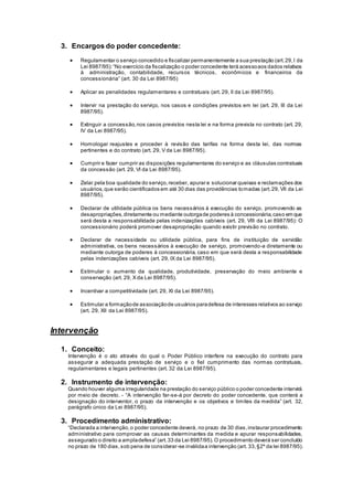 3. Encargos do poder concedente:
 Regulamentar o serviço concedido e fiscalizar permanentemente a sua prestação (art.29,I da
Lei 8987/95):“No exercício da fiscalização o poder concedente terá acessoaos dados relativos
à administração, contabilidade, recursos técnicos, econômicos e financeiros da
concessionária” (art. 30 da Lei 8987/95)
 Aplicar as penalidades regulamentares e contratuais (art. 29, II da Lei 8987/95).
 Intervir na prestação do serviço, nos casos e condições previstos em lei (art. 29, III da Lei
8987/95).
 Extinguir a concessão,nos casos previstos nesta lei e na forma prevista no contrato (art. 29,
IV da Lei 8987/95).
 Homologar reajustes e proceder à revisão das tarifas na forma desta lei, das normas
pertinentes e do contrato (art. 29, V da Lei 8987/95).
 Cumprir e fazer cumprir as disposições regulamentares do serviço e as cláusulas contratuais
da concessão (art. 29, VI da Lei 8987/95).
 Zelar pela boa qualidade do serviço,receber, apurar e solucionar queixas e reclamações dos
usuários,que serão cientificados em até 30 dias das providências tomadas (art.29, VII da Lei
8987/95).
 Declarar de utilidade pública os bens necessários à execução do serviço, promovendo as
desapropriações,diretamente ou mediante outorgade poderes à concessionária,caso em que
será desta a responsabilidade pelas indenizações cabíveis (art. 29, VIII da Lei 8987/95): O
concessionário poderá promover desapropriação quando existir previsão no contrato.
 Declarar de necessidade ou utilidade pública, para fins de instituição de servidão
administrativa, os bens necessários à execução de serviço, promovendo-a diretamente ou
mediante outorga de poderes à concessionária, caso em que será desta a responsabilidade
pelas indenizações cabíveis (art. 29, IX da Lei 8987/95).
 Estimular o aumento da qualidade, produtividade, preservação do meio ambiente e
conservação (art. 29, X da Lei 8987/95).
 Incentivar a competitividade (art. 29, XI da Lei 8987/95).
 Estimular a formaçãode associaçãode usuários paradefesa de interesses relativos ao serviço
(art. 29, XII da Lei 8987/95).
Intervenção
1. Conceito:
Intervenção é o ato através do qual o Poder Público interfere na execução do contrato para
assegurar a adequada prestação de serviço e o fiel cumprimento das normas contratuais,
regulamentares e legais pertinentes (art. 32 da Lei 8987/95).
2. Instrumento de intervenção:
Quando houver alguma irregularidade na prestação do serviço público o poder concedente intervirá
por meio de decreto. - “A intervenção far-se-á por decreto do poder concedente, que conterá a
designação do interventor, o prazo da intervenção e os objetivos e limites da medida” (art. 32,
parágrafo único da Lei 8987/95).
3. Procedimento administrativo:
“Declarada a intervenção,o poder concedente deverá, no prazo de 30 dias,instaurar procedimento
administrativo para comprovar as causas determinantes da medida e apurar responsabilidades,
assegurado o direito a ampladefesa” (art.33 da Lei 8987/95).O procedimento deverá ser concluído
no prazo de 180 dias,sob pena de considerar-se inválidaa intervenção (art. 33,§2º da lei 8987/95).
 