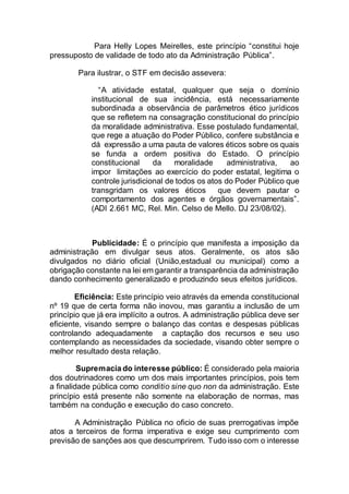Para Helly Lopes Meirelles, este princípio “constitui hoje
pressuposto de validade de todo ato da Administração Pública”.
Para ilustrar, o STF em decisão assevera:
“A atividade estatal, qualquer que seja o domínio
institucional de sua incidência, está necessariamente
subordinada a observância de parâmetros ético jurídicos
que se refletem na consagração constitucional do princípio
da moralidade administrativa. Esse postulado fundamental,
que rege a atuação do Poder Público, confere substância e
dá expressão a uma pauta de valores éticos sobre os quais
se funda a ordem positiva do Estado. O princípio
constitucional da moralidade administrativa, ao
impor limitações ao exercício do poder estatal, legitima o
controle jurisdicional de todos os atos do Poder Público que
transgridam os valores éticos que devem pautar o
comportamento dos agentes e órgãos governamentais”.
(ADI 2.661 MC, Rel. Min. Celso de Mello. DJ 23/08/02).
Publicidade: É o princípio que manifesta a imposição da
administração em divulgar seus atos. Geralmente, os atos são
divulgados no diário oficial (União,estadual ou municipal) como a
obrigação constante na lei em garantir a transparência da administração
dando conhecimento generalizado e produzindo seus efeitos jurídicos.
Eficiência: Este princípio veio através da emenda constitucional
nº 19 que de certa forma não inovou, mas garantiu a inclusão de um
princípio que já era implícito a outros. A administração pública deve ser
eficiente, visando sempre o balanço das contas e despesas públicas
controlando adequadamente a captação dos recursos e seu uso
contemplando as necessidades da sociedade, visando obter sempre o
melhor resultado desta relação.
Supremacia do interesse público: É considerado pela maioria
dos doutrinadores como um dos mais importantes princípios, pois tem
a finalidade pública como conditio sine quo non da administração. Este
princípio está presente não somente na elaboração de normas, mas
também na condução e execução do caso concreto.
A Administração Pública no oficio de suas prerrogativas impõe
atos a terceiros de forma imperativa e exige seu cumprimento com
previsão de sanções aos que descumprirem. Tudo isso com o interesse
 