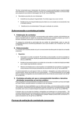 “Se ficar comprovado que a intervenção não observou os pressupostos legais e regulamentares
será declarada a sua nulidade, devendo o serviço ser imediatamente devolvido à concessionária,
sem prejuízo do seu direito à indenização” (art. 33, §1º da Lei 8987/95).
 Resultados possíveis de uma intervenção:
 Inexistência de qualquer irregularidade: O contrato segue seu curso normal.
 Existência de uma irregularidade pequena:Aplica-se uma sanção ao concessionário,mas
o contrato continua.
 Existência de uma barbaridade: Pode gerar a extinção do contrato.
Subconcessão e contratos privados
1. Celebração de contratos:
Durante a execução da concessão, o concessionário pode celebrar contratos administrativos que
visam a transferir parte do objeto da concessão a terceiros e/ou contratos privados que visam a
transferir atividades acessórias ou complementares ao serviço público.
“A outorga de concessão ou permissão não era caráter de exclusividade, salvo no caso de
inviabilidade técnica ou econômica justificada no ato a que se refere o art. 5º desta lei” (art. 16 da
Lei 8987/95).
2. Subconcessão:
É o contrato administrativo através do qual o concessionário transfereparte do objeto da concessão
a terceiros.
 Requisitos:
 Autorização do poder concedente: “É admitida a subconcessão, nos termos previstos no
contrato de concessão,desde que expressamente autorizada pelo poder concedente” (art.
26 da Lei 8987/95).
 Existência de previsão anterior no contrato de concessão e no edital de licitaçãopermitindo
que o objeto seja transferido a terceiro.
 Abertura de licitação para a subconcessão,na modalidade de concorrência:“A outorga de
subconcessão será sempre precedida de concorrência” (art. 26, §1º da lei 8987/95).
O subconcessionário se sub-roga em todos os direitos e obrigações que antes pertenciam ao
concessionário, dentro dos limites de sua subconcessão. – “O subconcessionário se sub-rogará
todos os direitos e obrigações da subconcedente dentro dos limites da subconcessão” (art.26, §2º
da Lei 8987/95).
3. Contratos privados em que o concessionário transfere a terceiros
atividades acessórias ao serviço público:
Para a transferência dessas atividades acessórias a terceiros não é necessário quehaja autorização
do Poder Público, previsão anterior no contrato e nem de licitação.
“Sem prejuízo da responsabilidade a que se refere este artigo, a concessionária poderá contratar
com terceiros o desenvolvimento de atividades inerentes,acessórias ou complementares ao serviço
concedido, bem como a implementação de projetos associados” (art. 25, §1º da Lei 8987/95).
O terceiro não se sub-roga nos direitos e obrigações que pertencem ao concessionário. - “Os
contratos celebrados ente a concessionáriae os terceiros a que se refere o parágrafo anterior reger-
se-ão pelo direito privado, não se estabelecendo qualquer relação jurídica entre os terceiros e o
poder concedente” (art. 25, §2º da Lei 8987/95).
Formas de extinção do contratode concessão
 