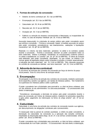 1. Formas de extinção da concessão:
 Advento do termo contratual (art. 35, I da Lei 8987/95).
 Encampação (art. 35, II da Lei 8987/95).
 Caducidade (art. 35, III da Lei 8987/95).
 Rescisão (art. 35, IV da Lei 8987/95).
 Anulação (art. 35, V da Lei 8987/95).
 Falência ou extinção da empresa concessionária e falecimento ou incapacidade do
titular, no caso de empresa individual (art. 35, VI da Lei 8987/95).
Assunção (reassunção) é a retomada do serviço público pelo poder concedente assim
que extinta a concessão. – “Extinta a concessão, haverá a imediata assunção do serviço
pelo poder concedente, procedendo-se aos levantamentos, avaliações e liquidações
necessários” (art. 35, §2º da Lei 8987/95).
Reversão é o retorno de bens reversíveis (previstos no edital e no contrato) usados
durante a concessão. - “Extinta a concessão, retornam ao poder concedente todos os
bens reversíveis, direitos e privilégios transferidos ao concessionário conforme previsto
no edital e estabelecido no contrato” (art. 35, §1º da Lei 8987/95); “O edital de licitação
será elaborado pelo poder concedente, observadas, no que couber, os critérios e as
normas gerais da legislação própria sobre licitações e contratos e conterá, especialmente:
a indicação dos bens reversíveis” (art. 18, X da Lei 8987/95). “São cláusulas essenciais
do contrato de concessão as relativas: aos bens reversíveis” (art. 23, X da Lei 8987/95).
2. Advento do termo contratual:
É uma forma de extinção dos contratos de concessão por força do término do prazo
inicial previsto. Esta é a única forma de extinção natural.
3. Encampação:
Encampação é uma forma de extinção dos contratos de concessão, mediante autorização
de lei específica, durante sua vigência, por razões de interesse público. Tem fundamento
na supremacia do interesse público sobre o particular.
O poder concedente tem a titularidade para promovê-la e o fará de forma unilateral, pois
um dos atributos do ato administrativo é a auto-executoriedade. - O concessionário terá
direito à indenização.
“Considera-se encampação a retomada do serviço pelo poder concedente durante o
prazo da concessão, por motivo de interesse público, mediante lei autorizativa específica
e após prévio pagamento da indenização na forma do artigo anterior” (art. 37 da Lei
8987/95).
4. Caducidade:
Caducidade é uma forma de extinção dos contratos de concessão durante sua vigência,
por descumprimento de obrigações contratuais pelo concessionário.
“A inexecução total ou parcial do contrato acarretará, a critério do poder concedente, a
declaração da caducidade da concessão ou a aplicação das sanções contratuais,
respeitadas as disposições deste artigo, do art. 27, e as normas convencionadas entre as
partes” (art. 38 da Lei 8987/95).
O poder concedente tem a titularidade para promovê-la e o fará de forma unilateral, sem
a necessidade de ir ao Poder Judiciário. - O concessionário não terá direito a indenização,
 