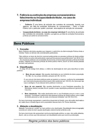 7. Falência ou extinção da empresa concessionária e
falecimento ou incapacidadedo titular, no caso de
empresa individual:
- Falência: É uma forma de extinção dos contratos de concessão, durante sua
vigência, por falta de condições financeiras do concessionário. - Tanto o Poder
Público com o particular podem promover esta espécie de extinção da concessão.
- Incapacidade do titular, no caso de empresa individual: É uma forma de extinção
dos contratos de concessão, durante sua vigência, por falta de condições financeiras ou
jurídicas por parte do concessionário.
Bens Públicos
1. Conceito:
Bens Públicos são todos aqueles que integram o patrimônio da Administração Pública direta e
indireta. Todos os demais são considerados particulares.
“São públicos os bens de domínio nacional pertencentes as pessoas jurídicas de direito público
interno;todos os outros são particulares,seja qual fora pessoa a que pertencerem” (art.98 do CC).
– As empresas públicas e as sociedades de economia,embora sejam pessoas jurídicas de direito
privado, integram as pessoas jurídicas de direito público interno, assim os bens destas pessoas
também são públicos.
2. Classificação:
O artigo 99 do Código Civil utilizou o critério da destinação do bem para classificar os bens
públicos.
 Bens de uso comum: São aqueles destinados ao uso indistinto de toda a população.
Ex: Mar, rio, rua, praça, estradas, parques (art. 99, I do CC).
O uso comum dos bens públicos pode ser gratuito ou oneroso, conforme for estabelecido
por meio da lei da pessoa jurídica a qual o bem pertencer (art. 103 CC). Ex: Zona azul nas
ruas e zoológico. O uso desses bens públicos é oneroso.
 Bens de uso especial: São aqueles destinados a uma finalidade específica. Ex:
Bibliotecas,teatros,escolas,fóruns,quartel,museu,repartições publicas em geral(art.99,
II do CC).
 Bens dominicais: Não estão destinados nem a uma finalidade comum e nem a uma
especial. “Constituem o patrimônio das pessoas jurídicas de direito público, como objeto
de direito pessoal ou real, de cada uma dessas entidades” (art. 99, III do CC).
Os bens dominicais representam o patrimônio disponível do Estado, pois não estão destinados e
em razão disso o Estado figura como proprietário desses bens. Ex: Terras devolutas.
3. Afetação e desafetação:
Afetação consiste em conferir ao bem público uma destinação. Desafetação (desconsagração)
consiste em retirar do bem aquela destinação anteriormente conferida a ele.
Os bens dominicais não apresentam nenhuma destinação pública, ou seja, não estão afetados.
Assim, são os únicos que não precisam ser desafetados para que ocorra sua alienação.
Regime jurídico dos bens públicos
 